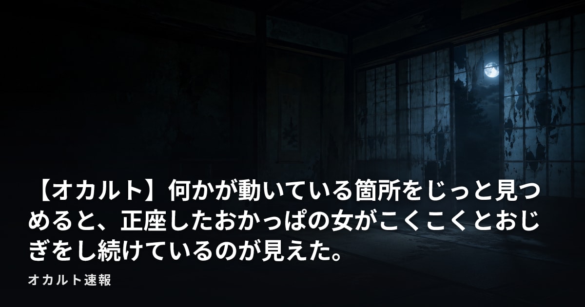 【オカルト】何かが動いている箇所をじっと見つめると、正座したおかっぱの女がこくこくとおじぎをし続けているのが見えた。