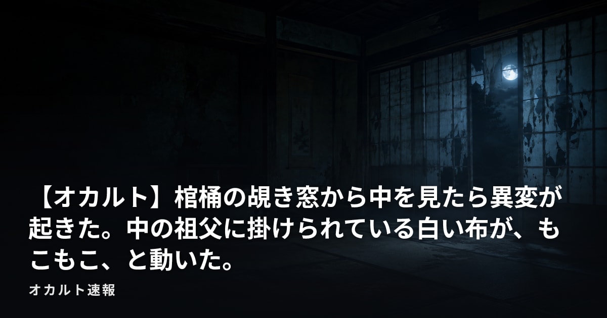 【オカルト】棺桶の覘き窓から中を見たら異変が起きた。中の祖父に掛けられている白い布が、もこもこ、と動いた。