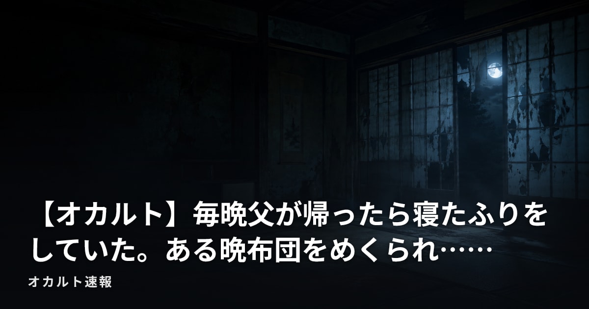 【オカルト】毎晩父が帰ったら寝たふりをしていた。ある晩布団をめくられ……
