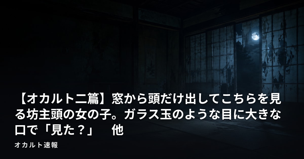 【オカルト二篇】窓から頭だけ出してこちらを見る坊主頭の女の子。ガラス玉のような目に大きな口で「見た？」　他